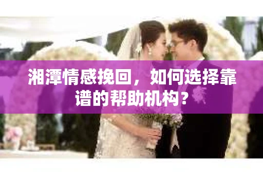 湘潭情感挽回，如何选择靠谱的帮助机构？