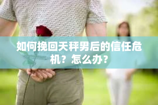 如何挽回天秤男后的信任危机？怎么办？