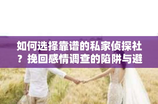 如何选择靠谱的私家侦探社？挽回感情调查的陷阱与避坑指南