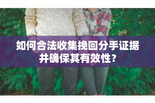 如何合法收集挽回分手证据并确保其有效性？