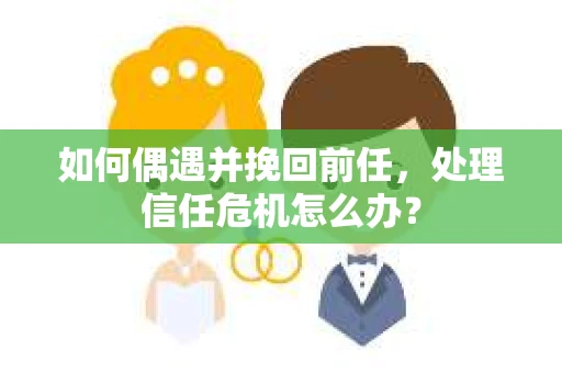 如何偶遇并挽回前任，处理信任危机怎么办？