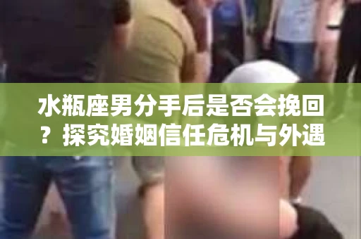 水瓶座男分手后是否会挽回？探究婚姻信任危机与外遇嫌疑的应对策略