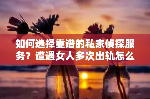 如何选择靠谱的私家侦探服务？遭遇女人多次出轨怎么办？