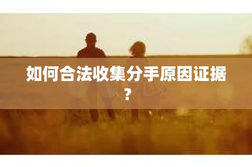 如何合法收集分手原因证据？