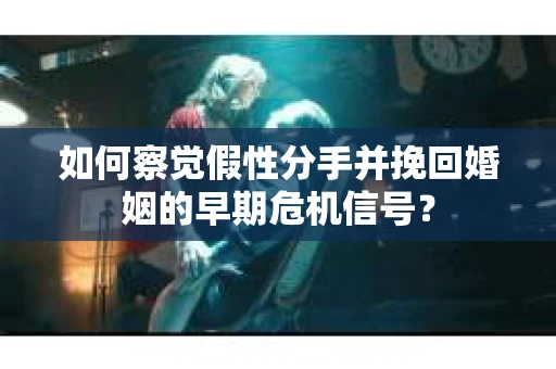 如何察觉假性分手并挽回婚姻的早期危机信号？