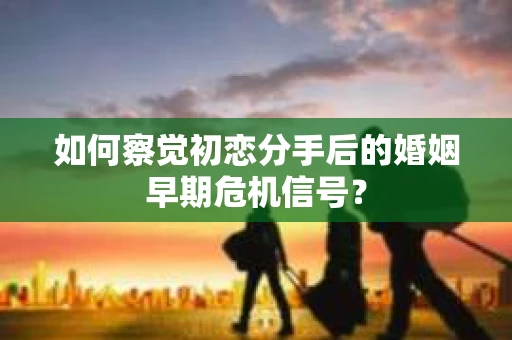 如何察觉初恋分手后的婚姻早期危机信号？
