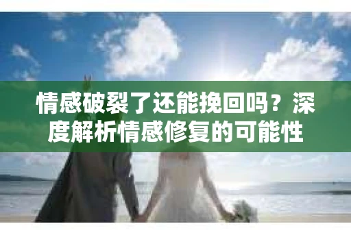 情感破裂了还能挽回吗？深度解析情感修复的可能性