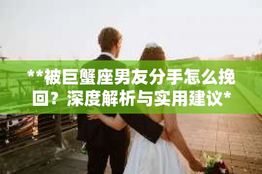**被巨蟹座男友分手怎么挽回？深度解析与实用建议**