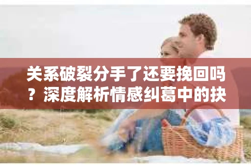 关系破裂分手了还要挽回吗？深度解析情感纠葛中的抉择