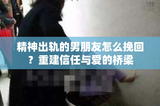 精神出轨的男朋友怎么挽回？重建信任与爱的桥梁