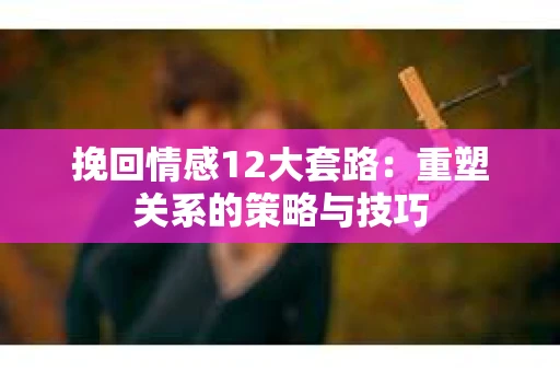 挽回情感12大套路：重塑关系的策略与技巧