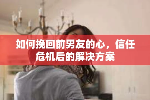 如何挽回前男友的心，信任危机后的解决方案