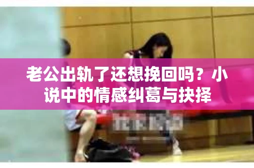老公出轨了还想挽回吗？小说中的情感纠葛与抉择