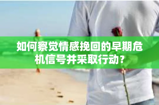 如何察觉情感挽回的早期危机信号并采取行动？
