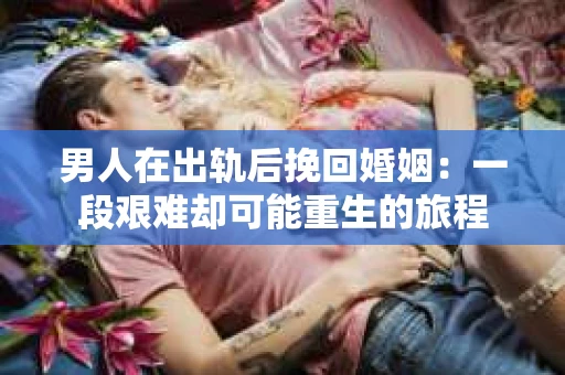 男人在出轨后挽回婚姻：一段艰难却可能重生的旅程
