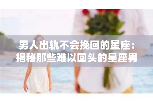男人出轨不会挽回的星座：揭秘那些难以回头的星座男