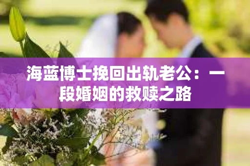 海蓝博士挽回出轨老公：一段婚姻的救赎之路