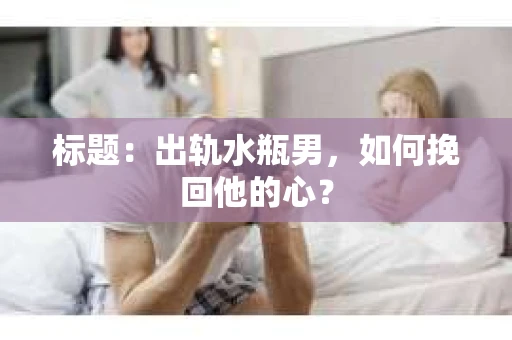标题：出轨水瓶男，如何挽回他的心？