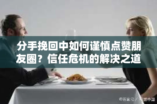分手挽回中如何谨慎点赞朋友圈?信任危机的解决之道 分手挽回中如何谨慎点赞朋友圈?信任危机的解决之道