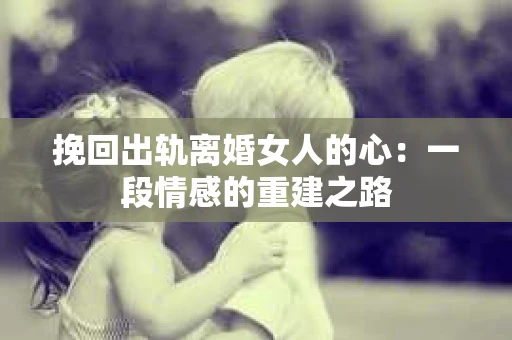 挽回出轨离婚女人的心：一段情感的重建之路
