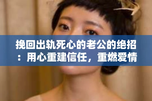 挽回出轨死心的老公的绝招：用心重建信任，重燃爱情火花