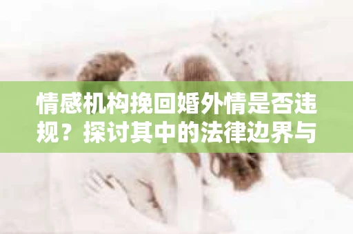 情感机构挽回婚外情是否违规？探讨其中的法律边界与伦理考量