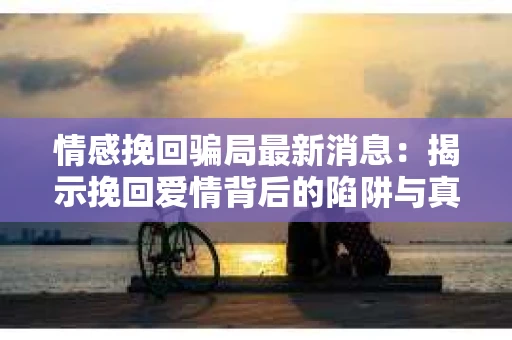 情感挽回骗局最新消息：揭示挽回爱情背后的陷阱与真相