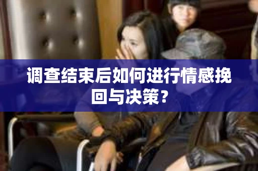 调查结束后如何进行情感挽回与决策？