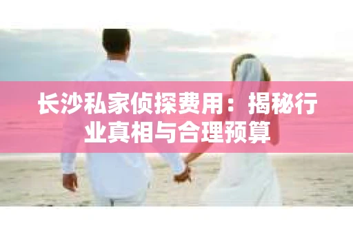 长沙私家侦探费用：揭秘行业真相与合理预算