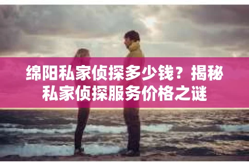 绵阳私家侦探多少钱？揭秘私家侦探服务价格之谜