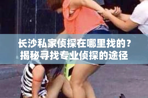 长沙私家侦探在哪里找的？揭秘寻找专业侦探的途径