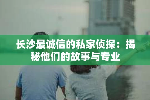 长沙最诚信的私家侦探：揭秘他们的故事与专业