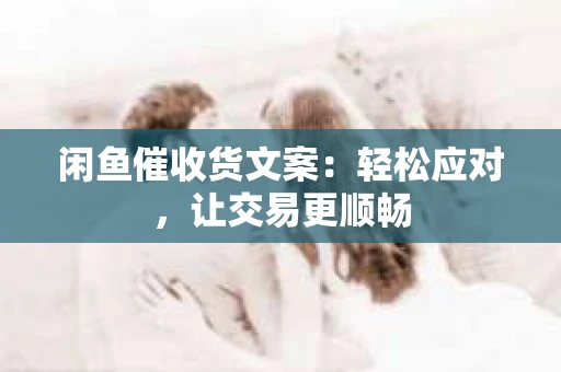 闲鱼催收货文案：轻松应对，让交易更顺畅
