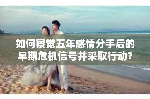 如何察觉五年感情分手后的早期危机信号并采取行动？