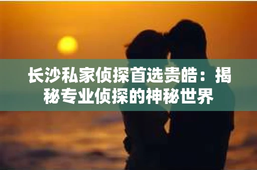 长沙私家侦探首选贵皓：揭秘专业侦探的神秘世界