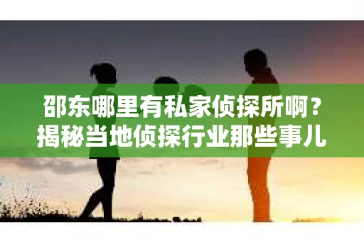 邵东哪里有私家侦探所啊？揭秘当地侦探行业那些事儿
