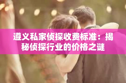 遵义私家侦探收费标准：揭秘侦探行业的价格之谜