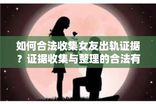 如何合法收集女友出轨证据？证据收集与整理的合法有效策略