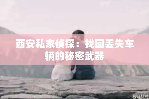 西安私家侦探：找回丢失车辆的秘密武器