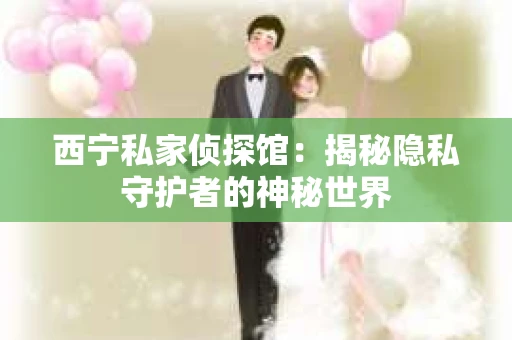 西宁私家侦探馆：揭秘隐私守护者的神秘世界