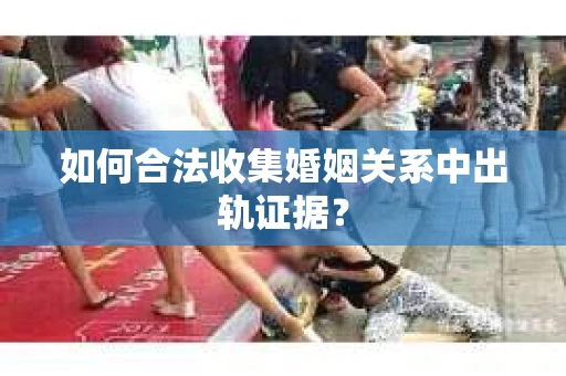 如何合法收集婚姻关系中出轨证据？