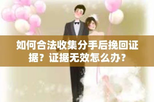 如何合法收集分手后挽回证据？证据无效怎么办？