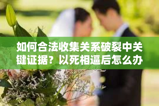 如何合法收集关系破裂中关键证据？以死相逼后怎么办？