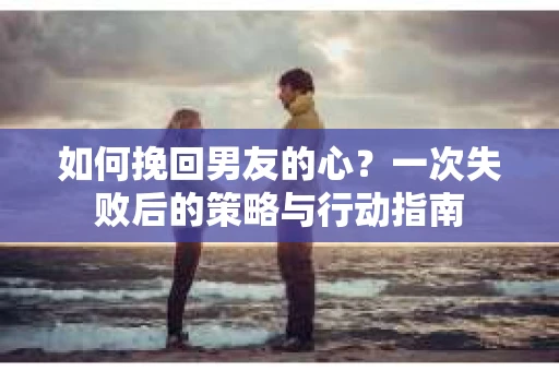 如何挽回男友的心？一次失败后的策略与行动指南
