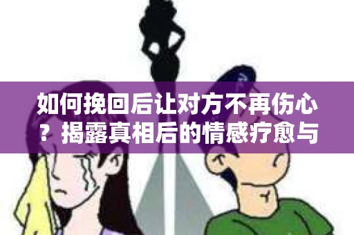 如何挽回后让对方不再伤心？揭露真相后的情感疗愈与前行计划