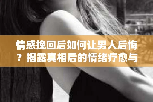 情感挽回后如何让男人后悔？揭露真相后的情绪疗愈与人生决策