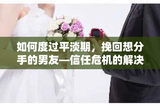 如何度过平淡期，挽回想分手的男友—信任危机的解决之道