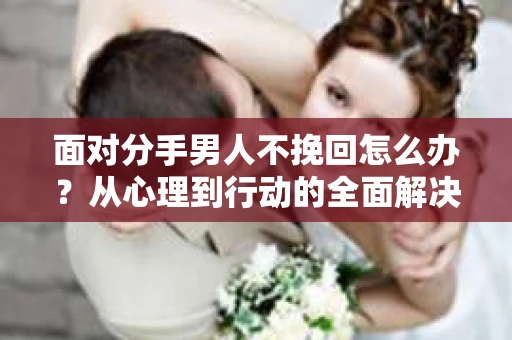 面对分手男人不挽回怎么办？从心理到行动的全面解决方案