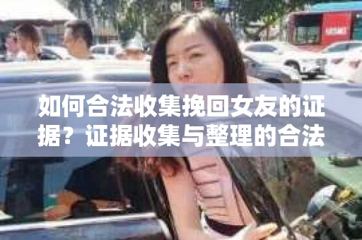 如何合法收集挽回女友的证据？证据收集与整理的合法策略怎么办？