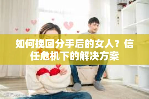 如何挽回分手后的女人？信任危机下的解决方案